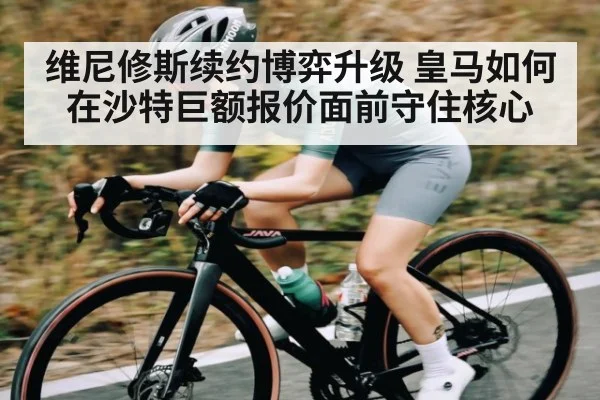 维尼修斯续约博弈升级 皇马如何在沙特巨额报价面前守住核心